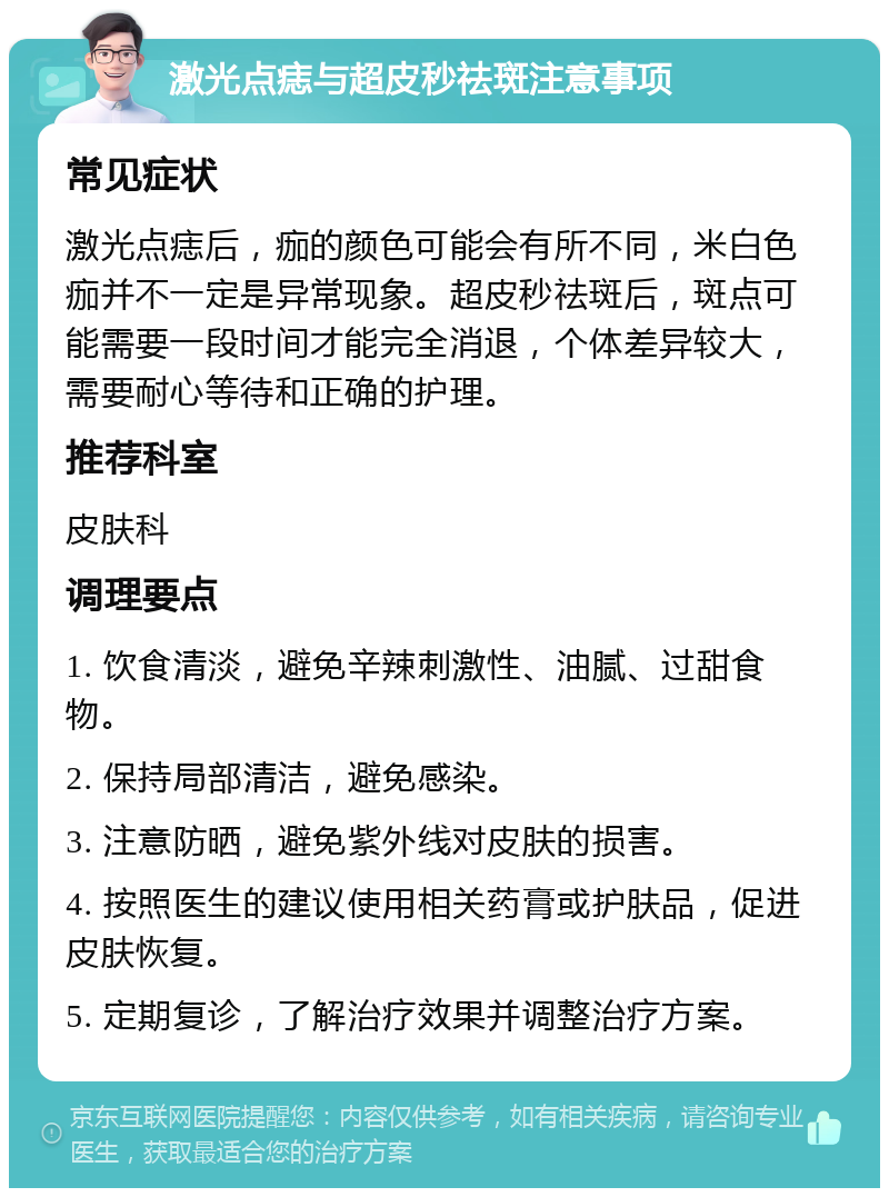 激光点痣与超皮秒祛斑注意事项 常见症状 激光点痣后，痂的颜色可能会有所不同，米白色痂并不一定是异常现象。超皮秒祛斑后，斑点可能需要一段时间才能完全消退，个体差异较大，需要耐心等待和正确的护理。 推荐科室 皮肤科 调理要点 1. 饮食清淡，避免辛辣刺激性、油腻、过甜食物。 2. 保持局部清洁，避免感染。 3. 注意防晒，避免紫外线对皮肤的损害。 4. 按照医生的建议使用相关药膏或护肤品，促进皮肤恢复。 5. 定期复诊，了解治疗效果并调整治疗方案。