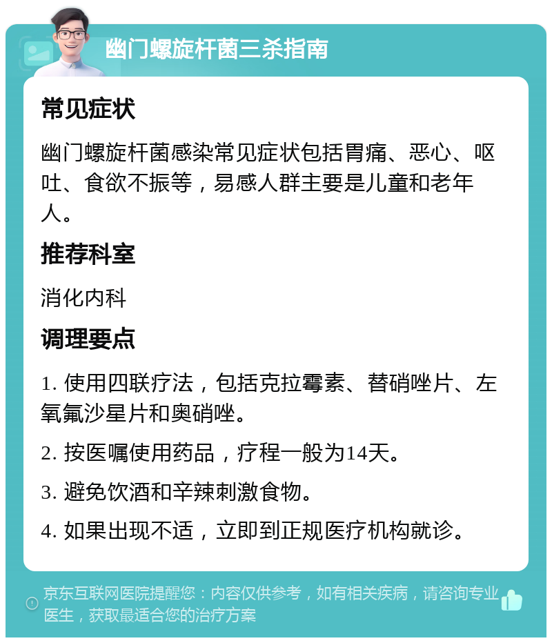 幽门螺旋杆菌三杀指南 常见症状 幽门螺旋杆菌感染常见症状包括胃痛、恶心、呕吐、食欲不振等，易感人群主要是儿童和老年人。 推荐科室 消化内科 调理要点 1. 使用四联疗法，包括克拉霉素、替硝唑片、左氧氟沙星片和奥硝唑。 2. 按医嘱使用药品，疗程一般为14天。 3. 避免饮酒和辛辣刺激食物。 4. 如果出现不适，立即到正规医疗机构就诊。