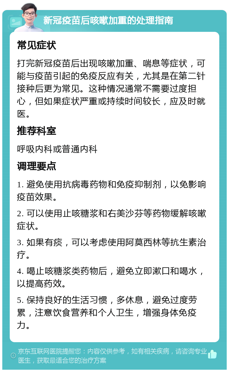 新冠疫苗后咳嗽加重的处理指南 常见症状 打完新冠疫苗后出现咳嗽加重、喘息等症状，可能与疫苗引起的免疫反应有关，尤其是在第二针接种后更为常见。这种情况通常不需要过度担心，但如果症状严重或持续时间较长，应及时就医。 推荐科室 呼吸内科或普通内科 调理要点 1. 避免使用抗病毒药物和免疫抑制剂，以免影响疫苗效果。 2. 可以使用止咳糖浆和右美沙芬等药物缓解咳嗽症状。 3. 如果有痰，可以考虑使用阿莫西林等抗生素治疗。 4. 喝止咳糖浆类药物后，避免立即漱口和喝水，以提高药效。 5. 保持良好的生活习惯，多休息，避免过度劳累，注意饮食营养和个人卫生，增强身体免疫力。