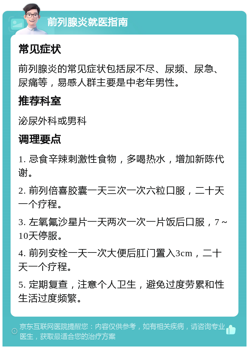 前列腺炎就医指南 常见症状 前列腺炎的常见症状包括尿不尽、尿频、尿急、尿痛等，易感人群主要是中老年男性。 推荐科室 泌尿外科或男科 调理要点 1. 忌食辛辣刺激性食物，多喝热水，增加新陈代谢。 2. 前列倍喜胶囊一天三次一次六粒口服，二十天一个疗程。 3. 左氧氟沙星片一天两次一次一片饭后口服，7～10天停服。 4. 前列安栓一天一次大便后肛门置入3cm，二十天一个疗程。 5. 定期复查，注意个人卫生，避免过度劳累和性生活过度频繁。