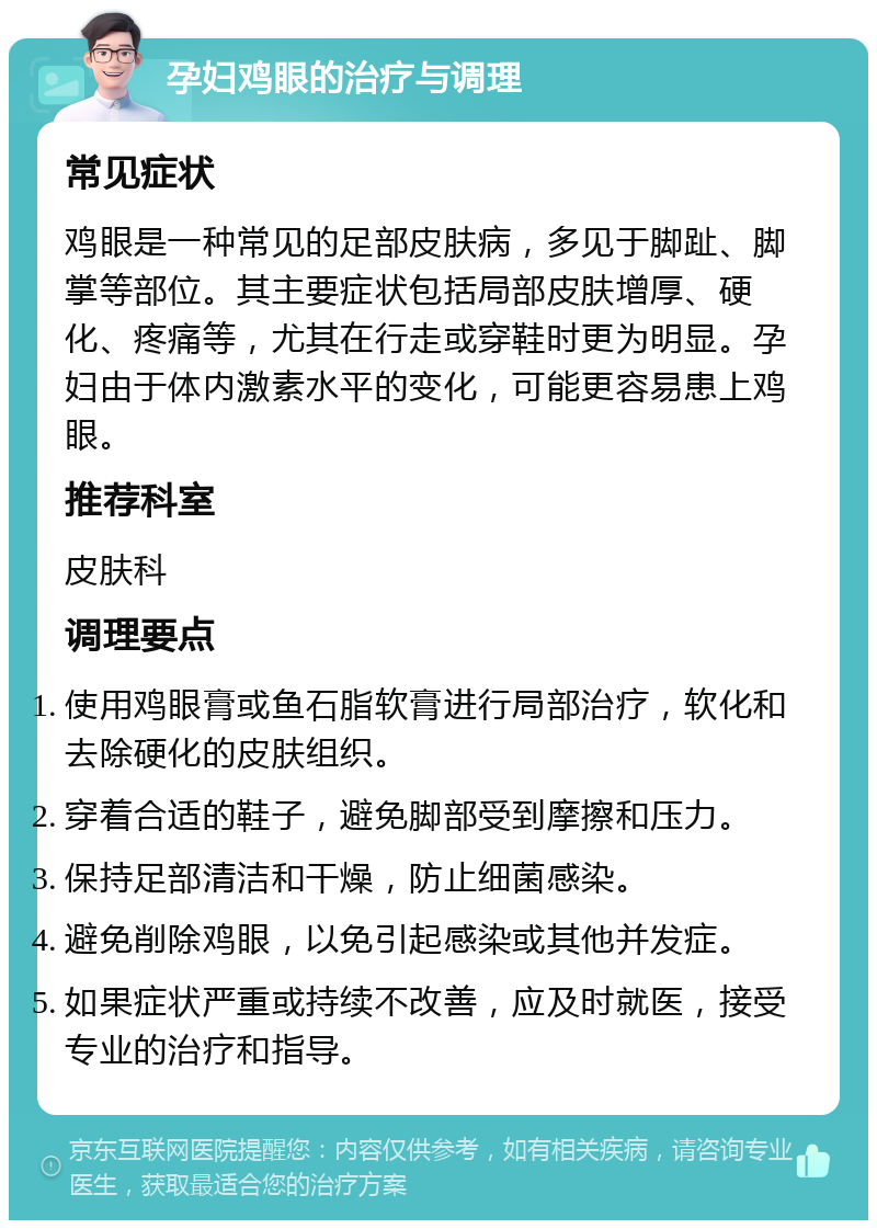 孕妇鸡眼的治疗与调理 常见症状 鸡眼是一种常见的足部皮肤病，多见于脚趾、脚掌等部位。其主要症状包括局部皮肤增厚、硬化、疼痛等，尤其在行走或穿鞋时更为明显。孕妇由于体内激素水平的变化，可能更容易患上鸡眼。 推荐科室 皮肤科 调理要点 使用鸡眼膏或鱼石脂软膏进行局部治疗，软化和去除硬化的皮肤组织。 穿着合适的鞋子，避免脚部受到摩擦和压力。 保持足部清洁和干燥，防止细菌感染。 避免削除鸡眼，以免引起感染或其他并发症。 如果症状严重或持续不改善，应及时就医，接受专业的治疗和指导。