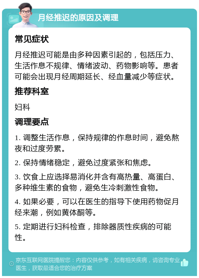 月经推迟的原因及调理 常见症状 月经推迟可能是由多种因素引起的，包括压力、生活作息不规律、情绪波动、药物影响等。患者可能会出现月经周期延长、经血量减少等症状。 推荐科室 妇科 调理要点 1. 调整生活作息，保持规律的作息时间，避免熬夜和过度劳累。 2. 保持情绪稳定，避免过度紧张和焦虑。 3. 饮食上应选择易消化并含有高热量、高蛋白、多种维生素的食物，避免生冷刺激性食物。 4. 如果必要，可以在医生的指导下使用药物促月经来潮，例如黄体酮等。 5. 定期进行妇科检查，排除器质性疾病的可能性。