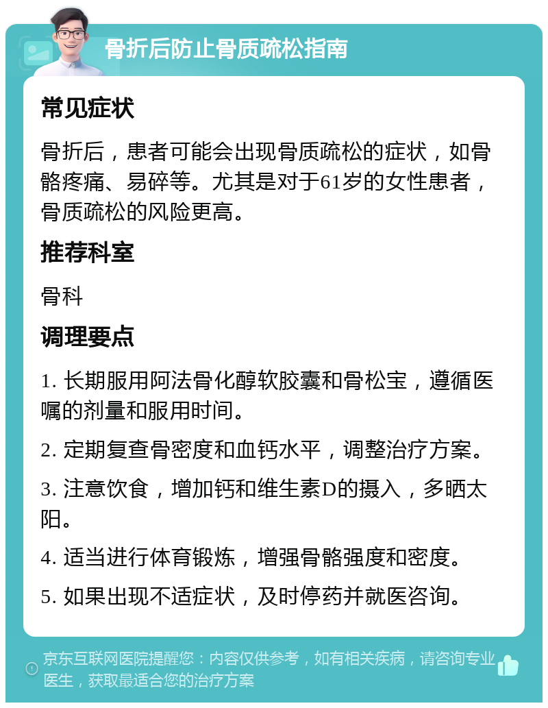 骨折后防止骨质疏松指南 常见症状 骨折后，患者可能会出现骨质疏松的症状，如骨骼疼痛、易碎等。尤其是对于61岁的女性患者，骨质疏松的风险更高。 推荐科室 骨科 调理要点 1. 长期服用阿法骨化醇软胶囊和骨松宝，遵循医嘱的剂量和服用时间。 2. 定期复查骨密度和血钙水平，调整治疗方案。 3. 注意饮食，增加钙和维生素D的摄入，多晒太阳。 4. 适当进行体育锻炼，增强骨骼强度和密度。 5. 如果出现不适症状，及时停药并就医咨询。