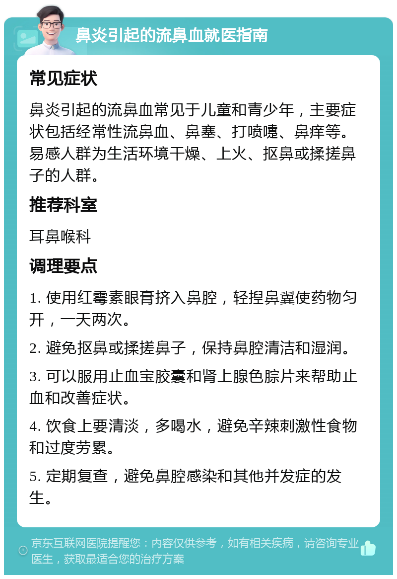 鼻炎引起的流鼻血就医指南 常见症状 鼻炎引起的流鼻血常见于儿童和青少年，主要症状包括经常性流鼻血、鼻塞、打喷嚏、鼻痒等。易感人群为生活环境干燥、上火、抠鼻或揉搓鼻子的人群。 推荐科室 耳鼻喉科 调理要点 1. 使用红霉素眼膏挤入鼻腔，轻揑鼻翼使药物匀开，一天两次。 2. 避免抠鼻或揉搓鼻子，保持鼻腔清洁和湿润。 3. 可以服用止血宝胶囊和肾上腺色腙片来帮助止血和改善症状。 4. 饮食上要清淡，多喝水，避免辛辣刺激性食物和过度劳累。 5. 定期复查，避免鼻腔感染和其他并发症的发生。