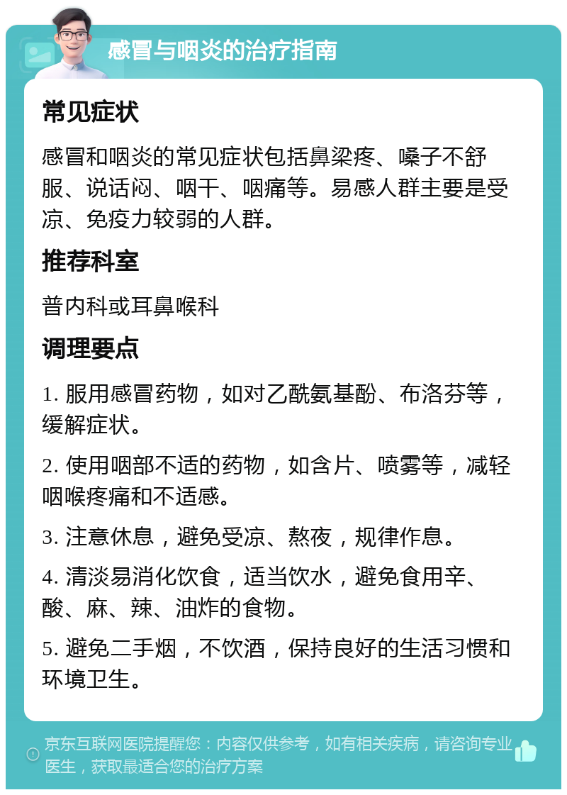 感冒与咽炎的治疗指南 常见症状 感冒和咽炎的常见症状包括鼻梁疼、嗓子不舒服、说话闷、咽干、咽痛等。易感人群主要是受凉、免疫力较弱的人群。 推荐科室 普内科或耳鼻喉科 调理要点 1. 服用感冒药物，如对乙酰氨基酚、布洛芬等，缓解症状。 2. 使用咽部不适的药物，如含片、喷雾等，减轻咽喉疼痛和不适感。 3. 注意休息，避免受凉、熬夜，规律作息。 4. 清淡易消化饮食，适当饮水，避免食用辛、酸、麻、辣、油炸的食物。 5. 避免二手烟，不饮酒，保持良好的生活习惯和环境卫生。