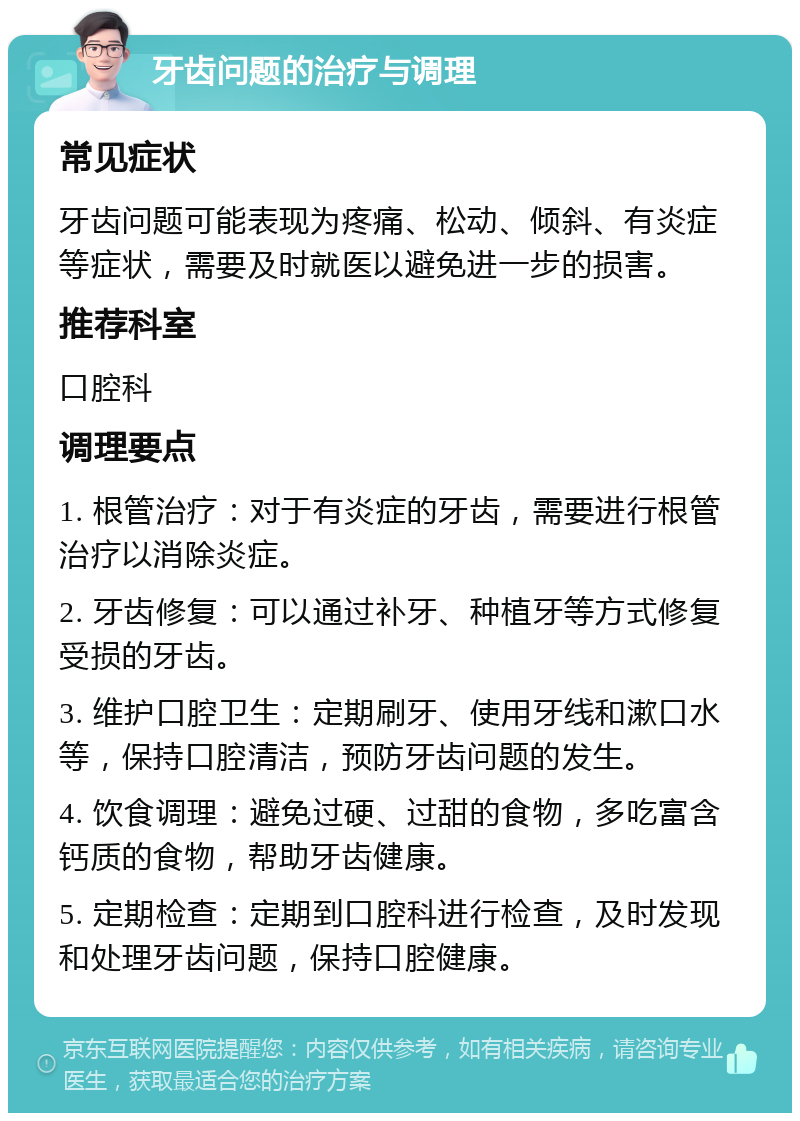 牙齿问题的治疗与调理 常见症状 牙齿问题可能表现为疼痛、松动、倾斜、有炎症等症状，需要及时就医以避免进一步的损害。 推荐科室 口腔科 调理要点 1. 根管治疗：对于有炎症的牙齿，需要进行根管治疗以消除炎症。 2. 牙齿修复：可以通过补牙、种植牙等方式修复受损的牙齿。 3. 维护口腔卫生：定期刷牙、使用牙线和漱口水等，保持口腔清洁，预防牙齿问题的发生。 4. 饮食调理：避免过硬、过甜的食物，多吃富含钙质的食物，帮助牙齿健康。 5. 定期检查：定期到口腔科进行检查，及时发现和处理牙齿问题，保持口腔健康。