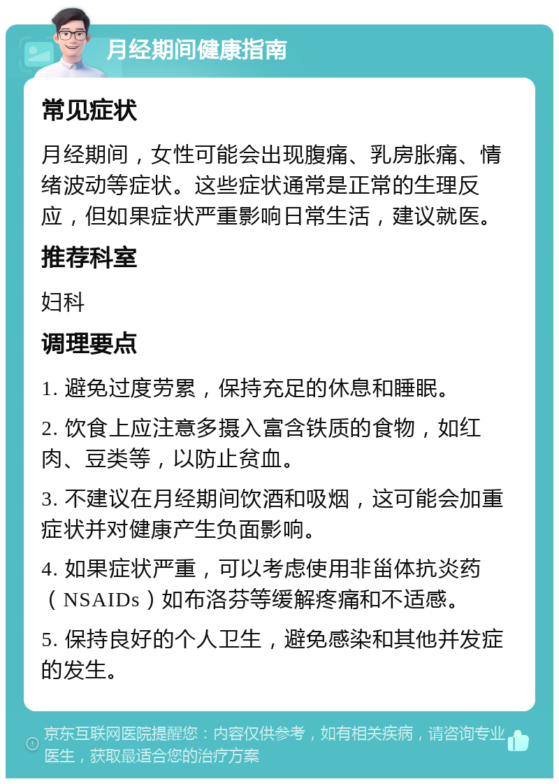 月经期间健康指南 常见症状 月经期间，女性可能会出现腹痛、乳房胀痛、情绪波动等症状。这些症状通常是正常的生理反应，但如果症状严重影响日常生活，建议就医。 推荐科室 妇科 调理要点 1. 避免过度劳累，保持充足的休息和睡眠。 2. 饮食上应注意多摄入富含铁质的食物，如红肉、豆类等，以防止贫血。 3. 不建议在月经期间饮酒和吸烟，这可能会加重症状并对健康产生负面影响。 4. 如果症状严重，可以考虑使用非甾体抗炎药（NSAIDs）如布洛芬等缓解疼痛和不适感。 5. 保持良好的个人卫生，避免感染和其他并发症的发生。