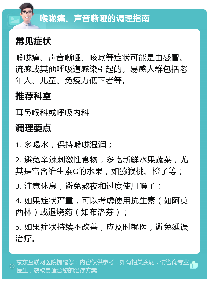 喉咙痛、声音嘶哑的调理指南 常见症状 喉咙痛、声音嘶哑、咳嗽等症状可能是由感冒、流感或其他呼吸道感染引起的。易感人群包括老年人、儿童、免疫力低下者等。 推荐科室 耳鼻喉科或呼吸内科 调理要点 1. 多喝水，保持喉咙湿润； 2. 避免辛辣刺激性食物，多吃新鲜水果蔬菜，尤其是富含维生素C的水果，如猕猴桃、橙子等； 3. 注意休息，避免熬夜和过度使用嗓子； 4. 如果症状严重，可以考虑使用抗生素（如阿莫西林）或退烧药（如布洛芬）； 5. 如果症状持续不改善，应及时就医，避免延误治疗。