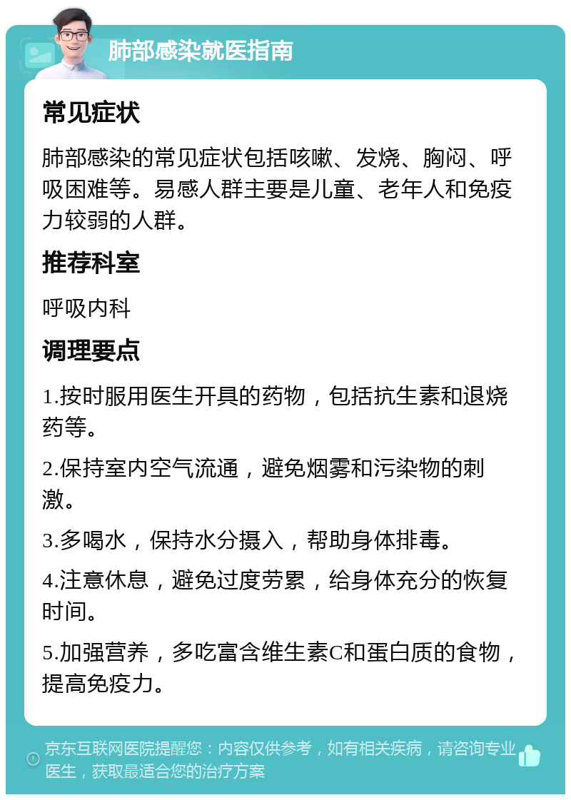 肺部感染就医指南 常见症状 肺部感染的常见症状包括咳嗽、发烧、胸闷、呼吸困难等。易感人群主要是儿童、老年人和免疫力较弱的人群。 推荐科室 呼吸内科 调理要点 1.按时服用医生开具的药物，包括抗生素和退烧药等。 2.保持室内空气流通，避免烟雾和污染物的刺激。 3.多喝水，保持水分摄入，帮助身体排毒。 4.注意休息，避免过度劳累，给身体充分的恢复时间。 5.加强营养，多吃富含维生素C和蛋白质的食物，提高免疫力。