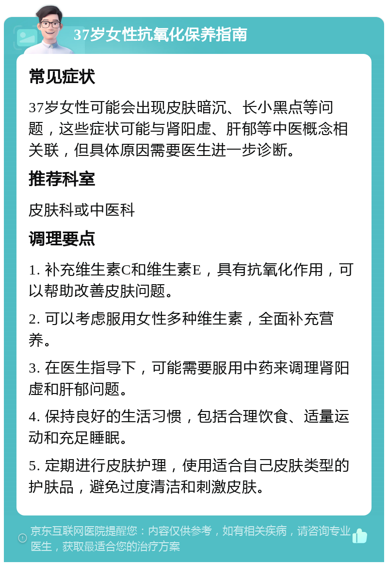 37岁女性抗氧化保养指南 常见症状 37岁女性可能会出现皮肤暗沉、长小黑点等问题，这些症状可能与肾阳虚、肝郁等中医概念相关联，但具体原因需要医生进一步诊断。 推荐科室 皮肤科或中医科 调理要点 1. 补充维生素C和维生素E，具有抗氧化作用，可以帮助改善皮肤问题。 2. 可以考虑服用女性多种维生素，全面补充营养。 3. 在医生指导下，可能需要服用中药来调理肾阳虚和肝郁问题。 4. 保持良好的生活习惯，包括合理饮食、适量运动和充足睡眠。 5. 定期进行皮肤护理，使用适合自己皮肤类型的护肤品，避免过度清洁和刺激皮肤。