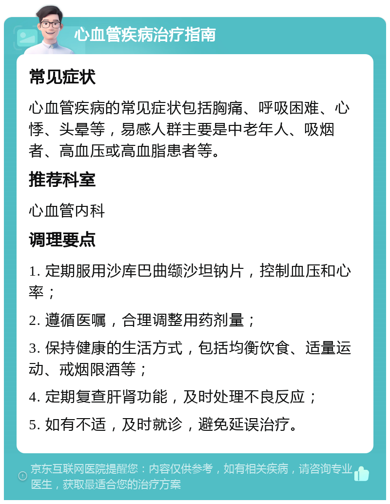 心血管疾病治疗指南 常见症状 心血管疾病的常见症状包括胸痛、呼吸困难、心悸、头晕等，易感人群主要是中老年人、吸烟者、高血压或高血脂患者等。 推荐科室 心血管内科 调理要点 1. 定期服用沙库巴曲缬沙坦钠片，控制血压和心率； 2. 遵循医嘱，合理调整用药剂量； 3. 保持健康的生活方式，包括均衡饮食、适量运动、戒烟限酒等； 4. 定期复查肝肾功能，及时处理不良反应； 5. 如有不适，及时就诊，避免延误治疗。