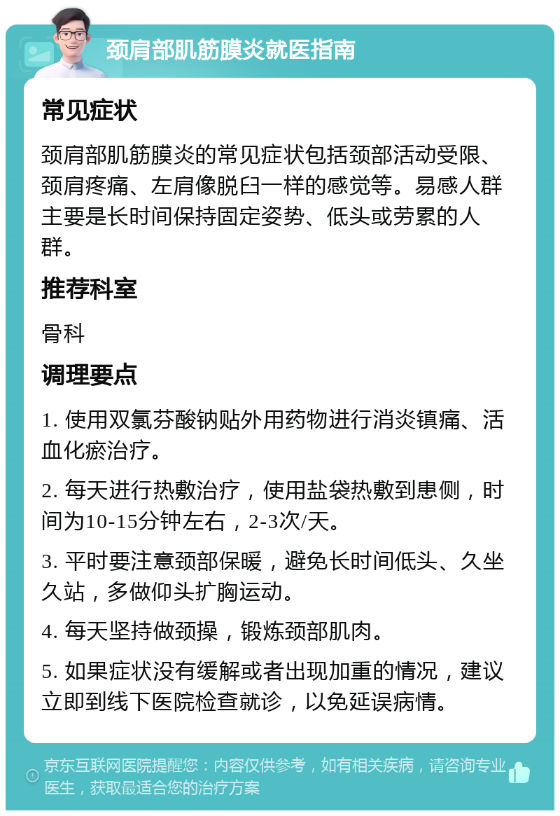 颈肩部肌筋膜炎就医指南 常见症状 颈肩部肌筋膜炎的常见症状包括颈部活动受限、颈肩疼痛、左肩像脱臼一样的感觉等。易感人群主要是长时间保持固定姿势、低头或劳累的人群。 推荐科室 骨科 调理要点 1. 使用双氯芬酸钠贴外用药物进行消炎镇痛、活血化瘀治疗。 2. 每天进行热敷治疗，使用盐袋热敷到患侧，时间为10-15分钟左右，2-3次/天。 3. 平时要注意颈部保暖，避免长时间低头、久坐久站，多做仰头扩胸运动。 4. 每天坚持做颈操，锻炼颈部肌肉。 5. 如果症状没有缓解或者出现加重的情况，建议立即到线下医院检查就诊，以免延误病情。