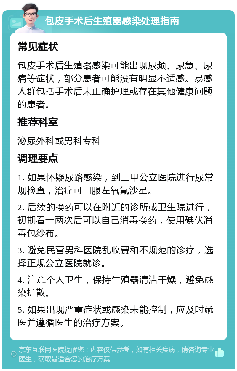 包皮手术后生殖器感染处理指南 常见症状 包皮手术后生殖器感染可能出现尿频、尿急、尿痛等症状，部分患者可能没有明显不适感。易感人群包括手术后未正确护理或存在其他健康问题的患者。 推荐科室 泌尿外科或男科专科 调理要点 1. 如果怀疑尿路感染，到三甲公立医院进行尿常规检查，治疗可口服左氧氟沙星。 2. 后续的换药可以在附近的诊所或卫生院进行，初期看一两次后可以自己消毒换药，使用碘伏消毒包纱布。 3. 避免民营男科医院乱收费和不规范的诊疗，选择正规公立医院就诊。 4. 注意个人卫生，保持生殖器清洁干燥，避免感染扩散。 5. 如果出现严重症状或感染未能控制，应及时就医并遵循医生的治疗方案。