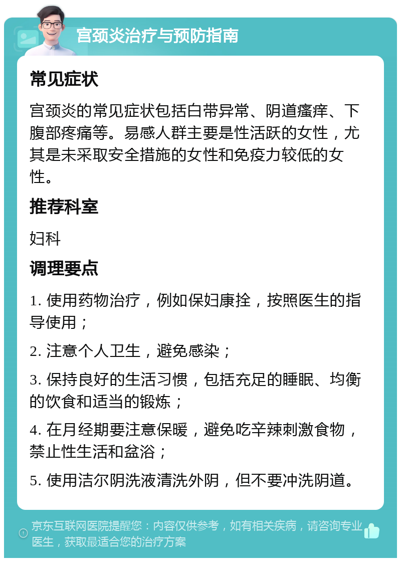 宫颈炎治疗与预防指南 常见症状 宫颈炎的常见症状包括白带异常、阴道瘙痒、下腹部疼痛等。易感人群主要是性活跃的女性，尤其是未采取安全措施的女性和免疫力较低的女性。 推荐科室 妇科 调理要点 1. 使用药物治疗，例如保妇康拴，按照医生的指导使用； 2. 注意个人卫生，避免感染； 3. 保持良好的生活习惯，包括充足的睡眠、均衡的饮食和适当的锻炼； 4. 在月经期要注意保暖，避免吃辛辣刺激食物，禁止性生活和盆浴； 5. 使用洁尔阴洗液清洗外阴，但不要冲洗阴道。