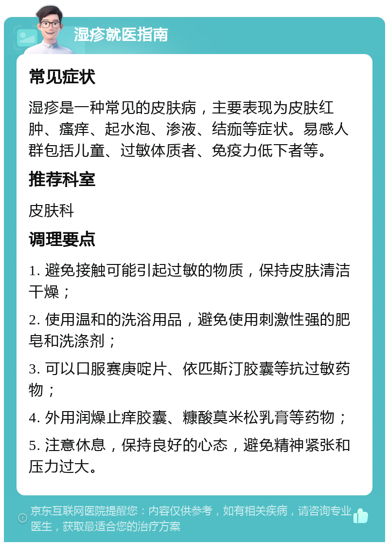 湿疹就医指南 常见症状 湿疹是一种常见的皮肤病，主要表现为皮肤红肿、瘙痒、起水泡、渗液、结痂等症状。易感人群包括儿童、过敏体质者、免疫力低下者等。 推荐科室 皮肤科 调理要点 1. 避免接触可能引起过敏的物质，保持皮肤清洁干燥； 2. 使用温和的洗浴用品，避免使用刺激性强的肥皂和洗涤剂； 3. 可以口服赛庚啶片、依匹斯汀胶囊等抗过敏药物； 4. 外用润燥止痒胶囊、糠酸莫米松乳膏等药物； 5. 注意休息，保持良好的心态，避免精神紧张和压力过大。