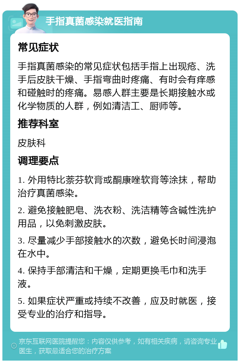 手指真菌感染就医指南 常见症状 手指真菌感染的常见症状包括手指上出现疮、洗手后皮肤干燥、手指弯曲时疼痛、有时会有痒感和碰触时的疼痛。易感人群主要是长期接触水或化学物质的人群，例如清洁工、厨师等。 推荐科室 皮肤科 调理要点 1. 外用特比萘芬软膏或酮康唑软膏等涂抹，帮助治疗真菌感染。 2. 避免接触肥皂、洗衣粉、洗洁精等含碱性洗护用品，以免刺激皮肤。 3. 尽量减少手部接触水的次数，避免长时间浸泡在水中。 4. 保持手部清洁和干燥，定期更换毛巾和洗手液。 5. 如果症状严重或持续不改善，应及时就医，接受专业的治疗和指导。