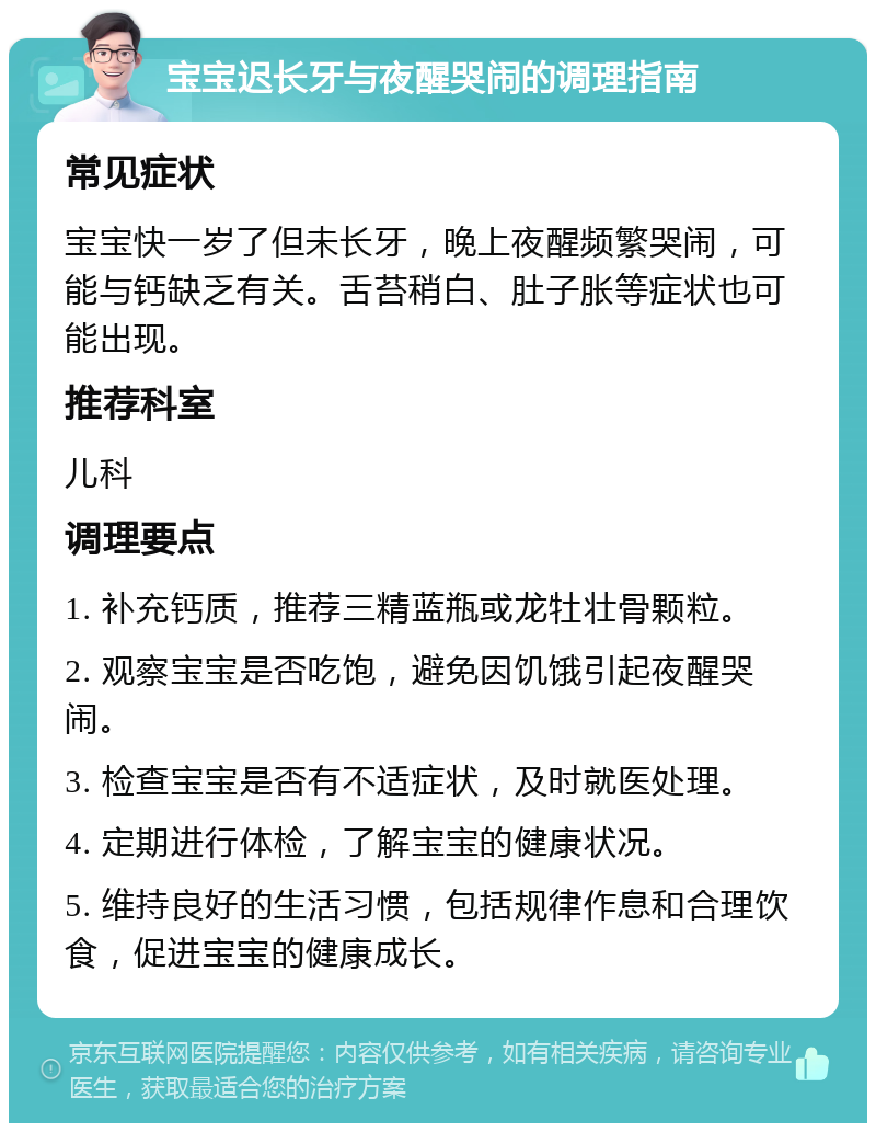 宝宝迟长牙与夜醒哭闹的调理指南 常见症状 宝宝快一岁了但未长牙，晚上夜醒频繁哭闹，可能与钙缺乏有关。舌苔稍白、肚子胀等症状也可能出现。 推荐科室 儿科 调理要点 1. 补充钙质，推荐三精蓝瓶或龙牡壮骨颗粒。 2. 观察宝宝是否吃饱，避免因饥饿引起夜醒哭闹。 3. 检查宝宝是否有不适症状，及时就医处理。 4. 定期进行体检，了解宝宝的健康状况。 5. 维持良好的生活习惯，包括规律作息和合理饮食，促进宝宝的健康成长。