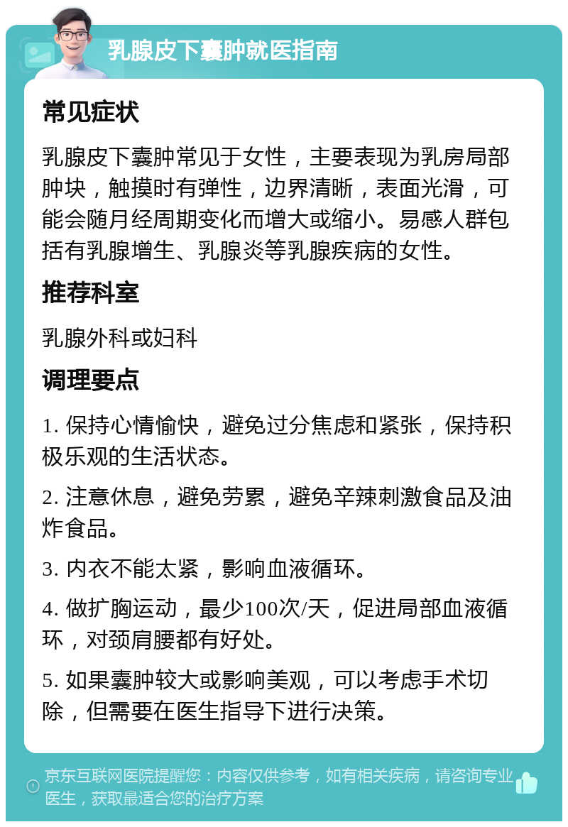 乳腺皮下囊肿就医指南 常见症状 乳腺皮下囊肿常见于女性，主要表现为乳房局部肿块，触摸时有弹性，边界清晰，表面光滑，可能会随月经周期变化而增大或缩小。易感人群包括有乳腺增生、乳腺炎等乳腺疾病的女性。 推荐科室 乳腺外科或妇科 调理要点 1. 保持心情愉快，避免过分焦虑和紧张，保持积极乐观的生活状态。 2. 注意休息，避免劳累，避免辛辣刺激食品及油炸食品。 3. 内衣不能太紧，影响血液循环。 4. 做扩胸运动，最少100次/天，促进局部血液循环，对颈肩腰都有好处。 5. 如果囊肿较大或影响美观，可以考虑手术切除，但需要在医生指导下进行决策。