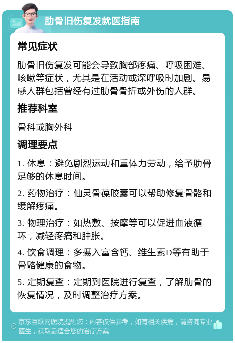 肋骨旧伤复发就医指南 常见症状 肋骨旧伤复发可能会导致胸部疼痛、呼吸困难、咳嗽等症状，尤其是在活动或深呼吸时加剧。易感人群包括曾经有过肋骨骨折或外伤的人群。 推荐科室 骨科或胸外科 调理要点 1. 休息：避免剧烈运动和重体力劳动，给予肋骨足够的休息时间。 2. 药物治疗：仙灵骨葆胶囊可以帮助修复骨骼和缓解疼痛。 3. 物理治疗：如热敷、按摩等可以促进血液循环，减轻疼痛和肿胀。 4. 饮食调理：多摄入富含钙、维生素D等有助于骨骼健康的食物。 5. 定期复查：定期到医院进行复查，了解肋骨的恢复情况，及时调整治疗方案。