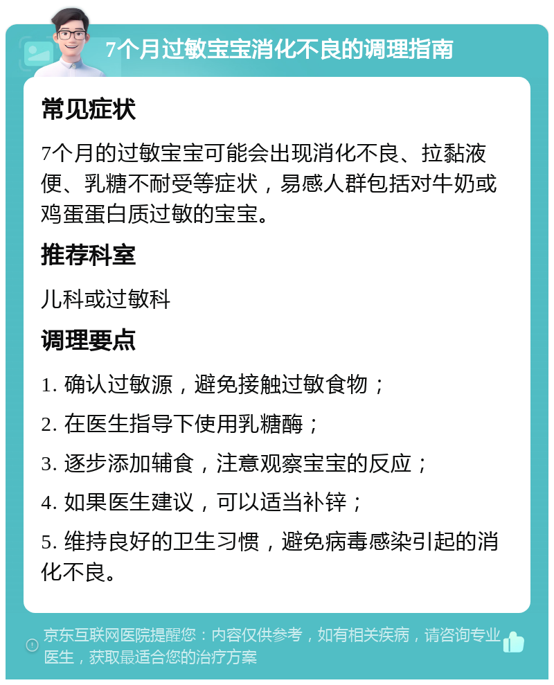 7个月过敏宝宝消化不良的调理指南 常见症状 7个月的过敏宝宝可能会出现消化不良、拉黏液便、乳糖不耐受等症状，易感人群包括对牛奶或鸡蛋蛋白质过敏的宝宝。 推荐科室 儿科或过敏科 调理要点 1. 确认过敏源，避免接触过敏食物； 2. 在医生指导下使用乳糖酶； 3. 逐步添加辅食，注意观察宝宝的反应； 4. 如果医生建议，可以适当补锌； 5. 维持良好的卫生习惯，避免病毒感染引起的消化不良。