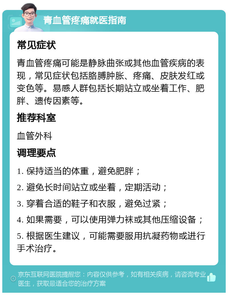 青血管疼痛就医指南 常见症状 青血管疼痛可能是静脉曲张或其他血管疾病的表现，常见症状包括胳膊肿胀、疼痛、皮肤发红或变色等。易感人群包括长期站立或坐着工作、肥胖、遗传因素等。 推荐科室 血管外科 调理要点 1. 保持适当的体重，避免肥胖； 2. 避免长时间站立或坐着，定期活动； 3. 穿着合适的鞋子和衣服，避免过紧； 4. 如果需要，可以使用弹力袜或其他压缩设备； 5. 根据医生建议，可能需要服用抗凝药物或进行手术治疗。