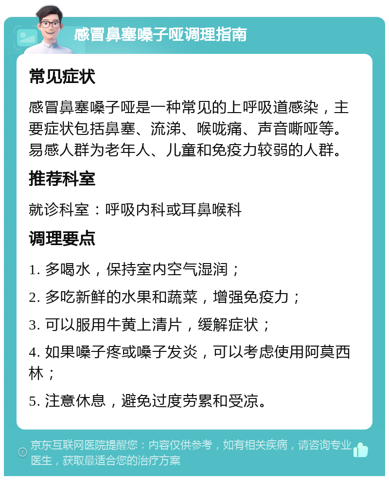 感冒鼻塞嗓子哑调理指南 常见症状 感冒鼻塞嗓子哑是一种常见的上呼吸道感染，主要症状包括鼻塞、流涕、喉咙痛、声音嘶哑等。易感人群为老年人、儿童和免疫力较弱的人群。 推荐科室 就诊科室：呼吸内科或耳鼻喉科 调理要点 1. 多喝水，保持室内空气湿润； 2. 多吃新鲜的水果和蔬菜，增强免疫力； 3. 可以服用牛黄上清片，缓解症状； 4. 如果嗓子疼或嗓子发炎，可以考虑使用阿莫西林； 5. 注意休息，避免过度劳累和受凉。