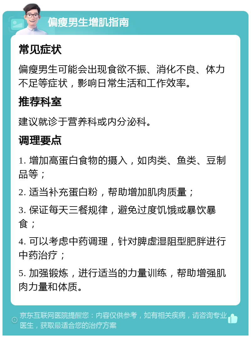 偏瘦男生增肌指南 常见症状 偏瘦男生可能会出现食欲不振、消化不良、体力不足等症状，影响日常生活和工作效率。 推荐科室 建议就诊于营养科或内分泌科。 调理要点 1. 增加高蛋白食物的摄入，如肉类、鱼类、豆制品等； 2. 适当补充蛋白粉，帮助增加肌肉质量； 3. 保证每天三餐规律，避免过度饥饿或暴饮暴食； 4. 可以考虑中药调理，针对脾虚湿阻型肥胖进行中药治疗； 5. 加强锻炼，进行适当的力量训练，帮助增强肌肉力量和体质。