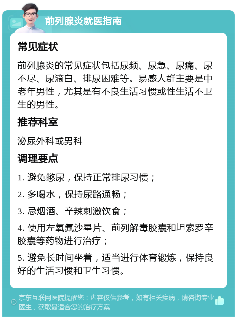 前列腺炎就医指南 常见症状 前列腺炎的常见症状包括尿频、尿急、尿痛、尿不尽、尿滴白、排尿困难等。易感人群主要是中老年男性，尤其是有不良生活习惯或性生活不卫生的男性。 推荐科室 泌尿外科或男科 调理要点 1. 避免憋尿，保持正常排尿习惯； 2. 多喝水，保持尿路通畅； 3. 忌烟酒、辛辣刺激饮食； 4. 使用左氧氟沙星片、前列解毒胶囊和坦索罗辛胶囊等药物进行治疗； 5. 避免长时间坐着，适当进行体育锻炼，保持良好的生活习惯和卫生习惯。