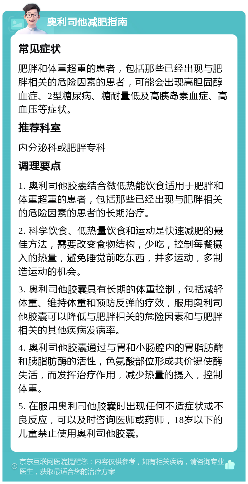 奥利司他减肥指南 常见症状 肥胖和体重超重的患者，包括那些已经出现与肥胖相关的危险因素的患者，可能会出现高胆固醇血症、2型糖尿病、糖耐量低及高胰岛素血症、高血压等症状。 推荐科室 内分泌科或肥胖专科 调理要点 1. 奥利司他胶囊结合微低热能饮食适用于肥胖和体重超重的患者，包括那些已经出现与肥胖相关的危险因素的患者的长期治疗。 2. 科学饮食、低热量饮食和运动是快速减肥的最佳方法，需要改变食物结构，少吃，控制每餐摄入的热量，避免睡觉前吃东西，并多运动，多制造运动的机会。 3. 奥利司他胶囊具有长期的体重控制，包括减轻体重、维持体重和预防反弹的疗效，服用奥利司他胶囊可以降低与肥胖相关的危险因素和与肥胖相关的其他疾病发病率。 4. 奥利司他胶囊通过与胃和小肠腔内的胃脂肪酶和胰脂肪酶的活性，色氨酸部位形成共价键使酶失活，而发挥治疗作用，减少热量的摄入，控制体重。 5. 在服用奥利司他胶囊时出现任何不适症状或不良反应，可以及时咨询医师或药师，18岁以下的儿童禁止使用奥利司他胶囊。