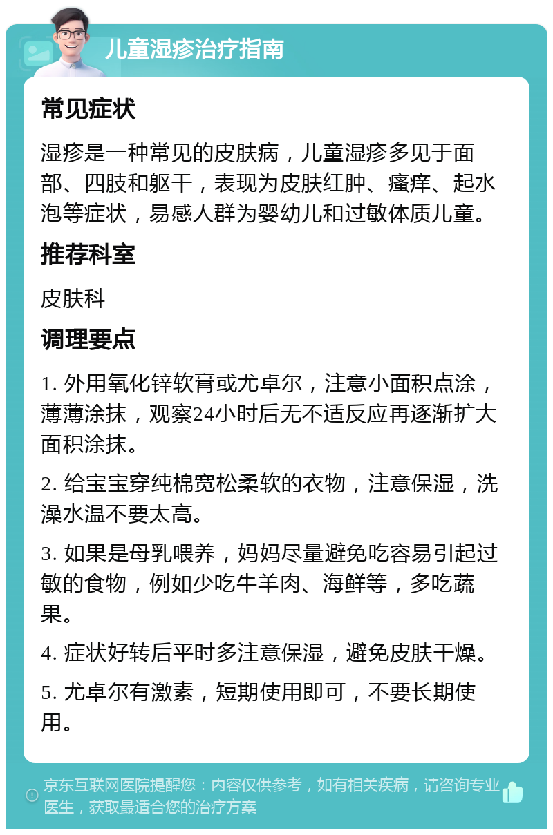 儿童湿疹治疗指南 常见症状 湿疹是一种常见的皮肤病，儿童湿疹多见于面部、四肢和躯干，表现为皮肤红肿、瘙痒、起水泡等症状，易感人群为婴幼儿和过敏体质儿童。 推荐科室 皮肤科 调理要点 1. 外用氧化锌软膏或尤卓尔，注意小面积点涂，薄薄涂抹，观察24小时后无不适反应再逐渐扩大面积涂抹。 2. 给宝宝穿纯棉宽松柔软的衣物，注意保湿，洗澡水温不要太高。 3. 如果是母乳喂养，妈妈尽量避免吃容易引起过敏的食物，例如少吃牛羊肉、海鲜等，多吃蔬果。 4. 症状好转后平时多注意保湿，避免皮肤干燥。 5. 尤卓尔有激素，短期使用即可，不要长期使用。