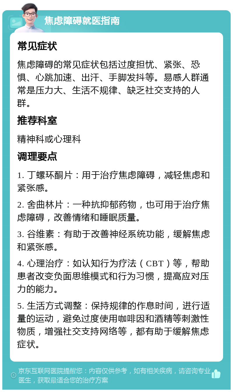 焦虑障碍就医指南 常见症状 焦虑障碍的常见症状包括过度担忧、紧张、恐惧、心跳加速、出汗、手脚发抖等。易感人群通常是压力大、生活不规律、缺乏社交支持的人群。 推荐科室 精神科或心理科 调理要点 1. 丁螺环酮片：用于治疗焦虑障碍，减轻焦虑和紧张感。 2. 舍曲林片：一种抗抑郁药物，也可用于治疗焦虑障碍，改善情绪和睡眠质量。 3. 谷维素：有助于改善神经系统功能，缓解焦虑和紧张感。 4. 心理治疗：如认知行为疗法（CBT）等，帮助患者改变负面思维模式和行为习惯，提高应对压力的能力。 5. 生活方式调整：保持规律的作息时间，进行适量的运动，避免过度使用咖啡因和酒精等刺激性物质，增强社交支持网络等，都有助于缓解焦虑症状。