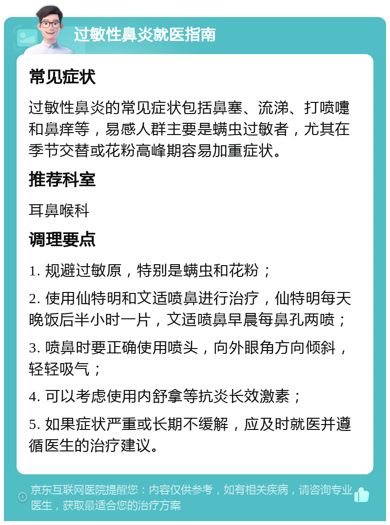 过敏性鼻炎就医指南 常见症状 过敏性鼻炎的常见症状包括鼻塞、流涕、打喷嚏和鼻痒等，易感人群主要是螨虫过敏者，尤其在季节交替或花粉高峰期容易加重症状。 推荐科室 耳鼻喉科 调理要点 1. 规避过敏原，特别是螨虫和花粉； 2. 使用仙特明和文适喷鼻进行治疗，仙特明每天晚饭后半小时一片，文适喷鼻早晨每鼻孔两喷； 3. 喷鼻时要正确使用喷头，向外眼角方向倾斜，轻轻吸气； 4. 可以考虑使用内舒拿等抗炎长效激素； 5. 如果症状严重或长期不缓解，应及时就医并遵循医生的治疗建议。