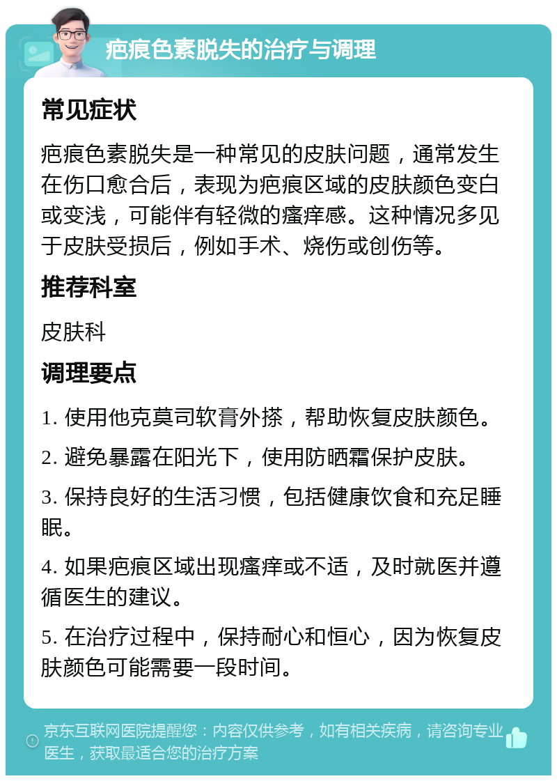 疤痕色素脱失的治疗与调理 常见症状 疤痕色素脱失是一种常见的皮肤问题，通常发生在伤口愈合后，表现为疤痕区域的皮肤颜色变白或变浅，可能伴有轻微的瘙痒感。这种情况多见于皮肤受损后，例如手术、烧伤或创伤等。 推荐科室 皮肤科 调理要点 1. 使用他克莫司软膏外搽，帮助恢复皮肤颜色。 2. 避免暴露在阳光下，使用防晒霜保护皮肤。 3. 保持良好的生活习惯，包括健康饮食和充足睡眠。 4. 如果疤痕区域出现瘙痒或不适，及时就医并遵循医生的建议。 5. 在治疗过程中，保持耐心和恒心，因为恢复皮肤颜色可能需要一段时间。