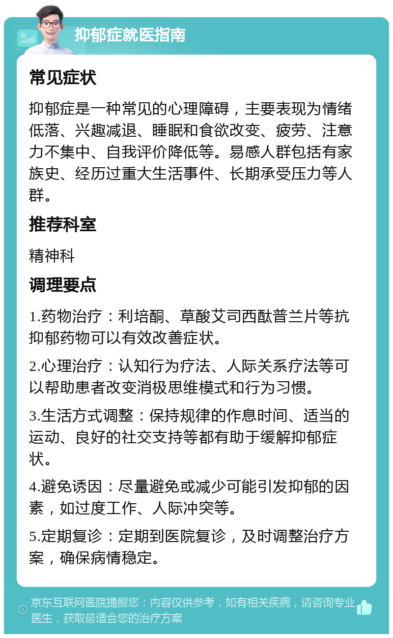 抑郁症就医指南 常见症状 抑郁症是一种常见的心理障碍，主要表现为情绪低落、兴趣减退、睡眠和食欲改变、疲劳、注意力不集中、自我评价降低等。易感人群包括有家族史、经历过重大生活事件、长期承受压力等人群。 推荐科室 精神科 调理要点 1.药物治疗：利培酮、草酸艾司西酞普兰片等抗抑郁药物可以有效改善症状。 2.心理治疗：认知行为疗法、人际关系疗法等可以帮助患者改变消极思维模式和行为习惯。 3.生活方式调整：保持规律的作息时间、适当的运动、良好的社交支持等都有助于缓解抑郁症状。 4.避免诱因：尽量避免或减少可能引发抑郁的因素，如过度工作、人际冲突等。 5.定期复诊：定期到医院复诊，及时调整治疗方案，确保病情稳定。