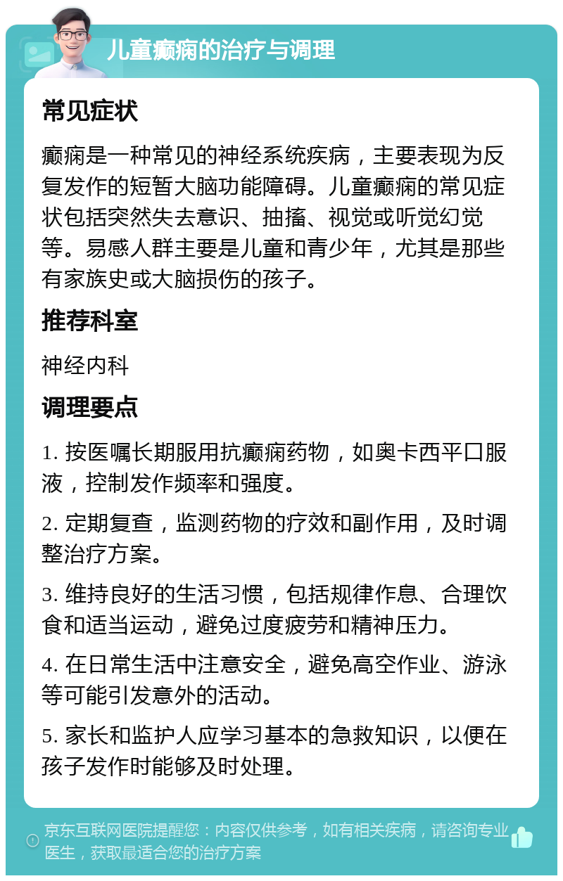 儿童癫痫的治疗与调理 常见症状 癫痫是一种常见的神经系统疾病，主要表现为反复发作的短暂大脑功能障碍。儿童癫痫的常见症状包括突然失去意识、抽搐、视觉或听觉幻觉等。易感人群主要是儿童和青少年，尤其是那些有家族史或大脑损伤的孩子。 推荐科室 神经内科 调理要点 1. 按医嘱长期服用抗癫痫药物，如奥卡西平口服液，控制发作频率和强度。 2. 定期复查，监测药物的疗效和副作用，及时调整治疗方案。 3. 维持良好的生活习惯，包括规律作息、合理饮食和适当运动，避免过度疲劳和精神压力。 4. 在日常生活中注意安全，避免高空作业、游泳等可能引发意外的活动。 5. 家长和监护人应学习基本的急救知识，以便在孩子发作时能够及时处理。