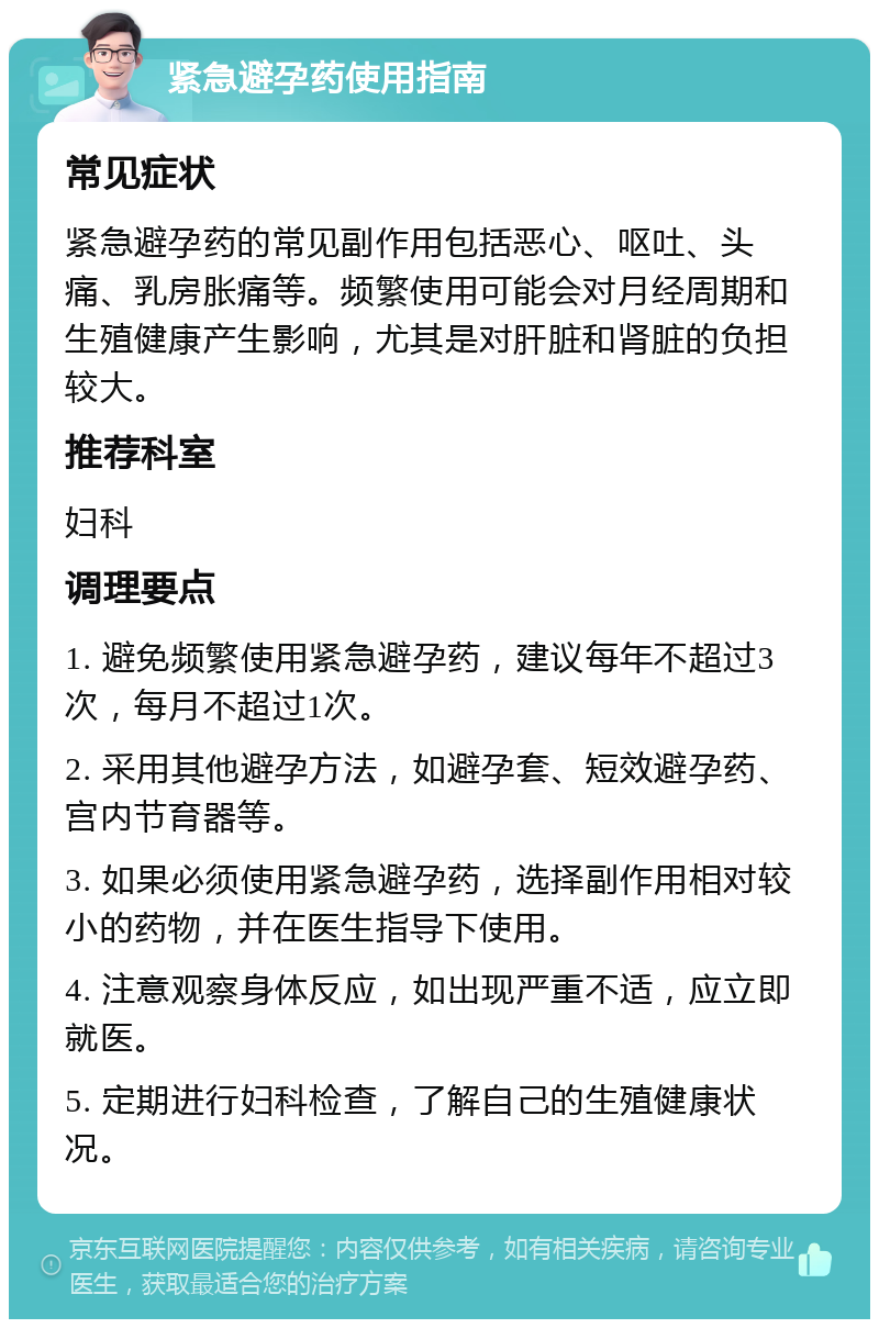 紧急避孕药使用指南 常见症状 紧急避孕药的常见副作用包括恶心、呕吐、头痛、乳房胀痛等。频繁使用可能会对月经周期和生殖健康产生影响，尤其是对肝脏和肾脏的负担较大。 推荐科室 妇科 调理要点 1. 避免频繁使用紧急避孕药，建议每年不超过3次，每月不超过1次。 2. 采用其他避孕方法，如避孕套、短效避孕药、宫内节育器等。 3. 如果必须使用紧急避孕药，选择副作用相对较小的药物，并在医生指导下使用。 4. 注意观察身体反应，如出现严重不适，应立即就医。 5. 定期进行妇科检查，了解自己的生殖健康状况。