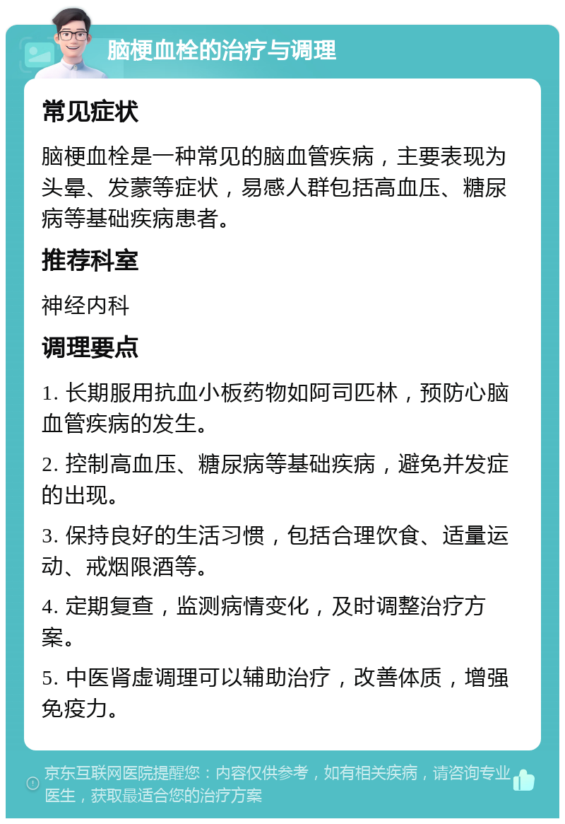 脑梗血栓的治疗与调理 常见症状 脑梗血栓是一种常见的脑血管疾病，主要表现为头晕、发蒙等症状，易感人群包括高血压、糖尿病等基础疾病患者。 推荐科室 神经内科 调理要点 1. 长期服用抗血小板药物如阿司匹林，预防心脑血管疾病的发生。 2. 控制高血压、糖尿病等基础疾病，避免并发症的出现。 3. 保持良好的生活习惯，包括合理饮食、适量运动、戒烟限酒等。 4. 定期复查，监测病情变化，及时调整治疗方案。 5. 中医肾虚调理可以辅助治疗，改善体质，增强免疫力。