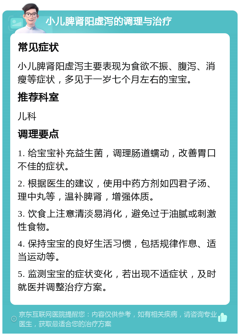 小儿脾肾阳虚泻的调理与治疗 常见症状 小儿脾肾阳虚泻主要表现为食欲不振、腹泻、消瘦等症状，多见于一岁七个月左右的宝宝。 推荐科室 儿科 调理要点 1. 给宝宝补充益生菌，调理肠道蠕动，改善胃口不佳的症状。 2. 根据医生的建议，使用中药方剂如四君子汤、理中丸等，温补脾肾，增强体质。 3. 饮食上注意清淡易消化，避免过于油腻或刺激性食物。 4. 保持宝宝的良好生活习惯，包括规律作息、适当运动等。 5. 监测宝宝的症状变化，若出现不适症状，及时就医并调整治疗方案。