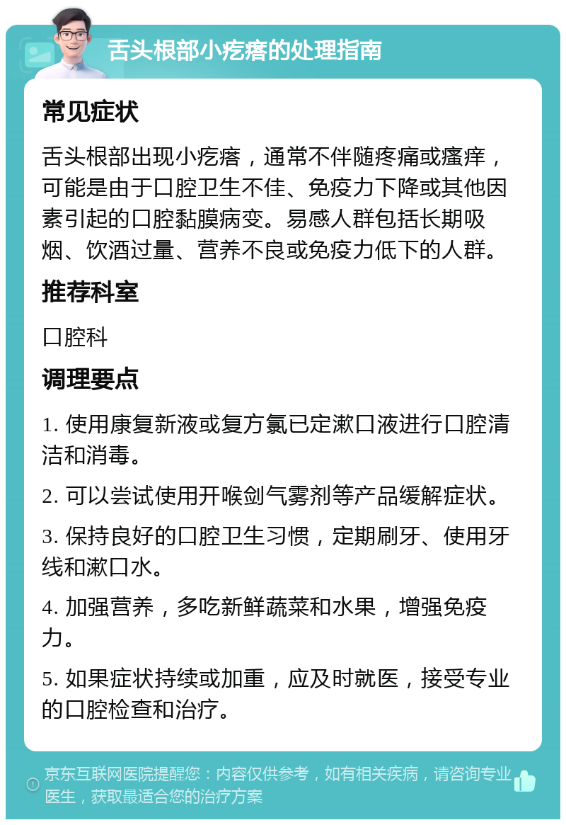 舌头根部小疙瘩的处理指南 常见症状 舌头根部出现小疙瘩，通常不伴随疼痛或瘙痒，可能是由于口腔卫生不佳、免疫力下降或其他因素引起的口腔黏膜病变。易感人群包括长期吸烟、饮酒过量、营养不良或免疫力低下的人群。 推荐科室 口腔科 调理要点 1. 使用康复新液或复方氯已定漱口液进行口腔清洁和消毒。 2. 可以尝试使用开喉剑气雾剂等产品缓解症状。 3. 保持良好的口腔卫生习惯，定期刷牙、使用牙线和漱口水。 4. 加强营养，多吃新鲜蔬菜和水果，增强免疫力。 5. 如果症状持续或加重，应及时就医，接受专业的口腔检查和治疗。