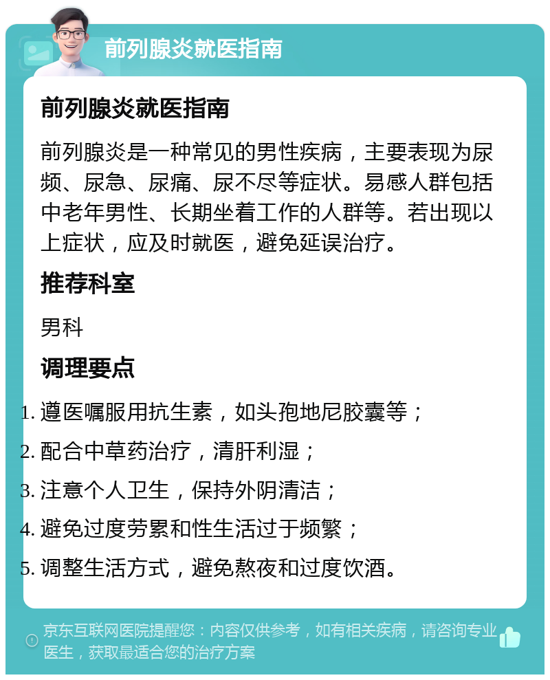 前列腺炎就医指南 前列腺炎就医指南 前列腺炎是一种常见的男性疾病，主要表现为尿频、尿急、尿痛、尿不尽等症状。易感人群包括中老年男性、长期坐着工作的人群等。若出现以上症状，应及时就医，避免延误治疗。 推荐科室 男科 调理要点 遵医嘱服用抗生素，如头孢地尼胶囊等； 配合中草药治疗，清肝利湿； 注意个人卫生，保持外阴清洁； 避免过度劳累和性生活过于频繁； 调整生活方式，避免熬夜和过度饮酒。