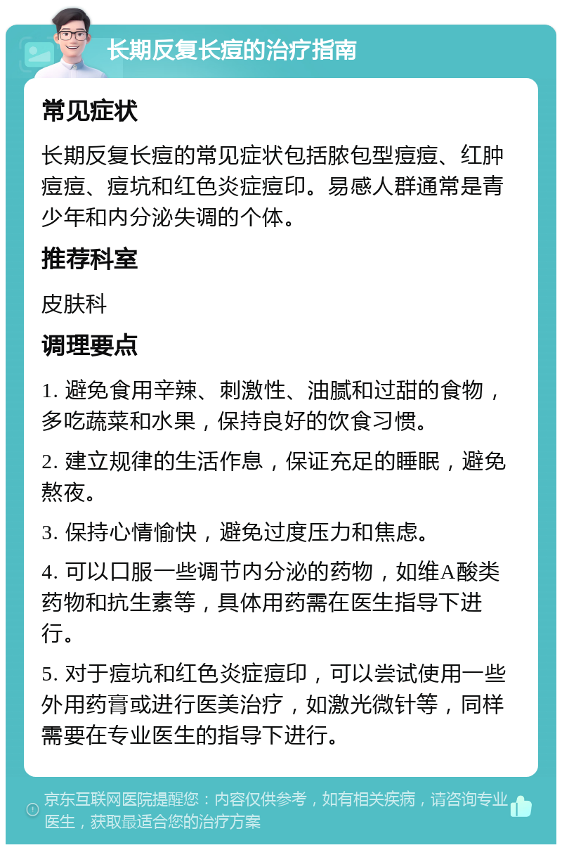 长期反复长痘的治疗指南 常见症状 长期反复长痘的常见症状包括脓包型痘痘、红肿痘痘、痘坑和红色炎症痘印。易感人群通常是青少年和内分泌失调的个体。 推荐科室 皮肤科 调理要点 1. 避免食用辛辣、刺激性、油腻和过甜的食物，多吃蔬菜和水果，保持良好的饮食习惯。 2. 建立规律的生活作息，保证充足的睡眠，避免熬夜。 3. 保持心情愉快，避免过度压力和焦虑。 4. 可以口服一些调节内分泌的药物，如维A酸类药物和抗生素等，具体用药需在医生指导下进行。 5. 对于痘坑和红色炎症痘印，可以尝试使用一些外用药膏或进行医美治疗，如激光微针等，同样需要在专业医生的指导下进行。