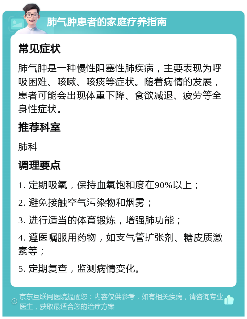 肺气肿患者的家庭疗养指南 常见症状 肺气肿是一种慢性阻塞性肺疾病，主要表现为呼吸困难、咳嗽、咳痰等症状。随着病情的发展，患者可能会出现体重下降、食欲减退、疲劳等全身性症状。 推荐科室 肺科 调理要点 1. 定期吸氧，保持血氧饱和度在90%以上； 2. 避免接触空气污染物和烟雾； 3. 进行适当的体育锻炼，增强肺功能； 4. 遵医嘱服用药物，如支气管扩张剂、糖皮质激素等； 5. 定期复查，监测病情变化。