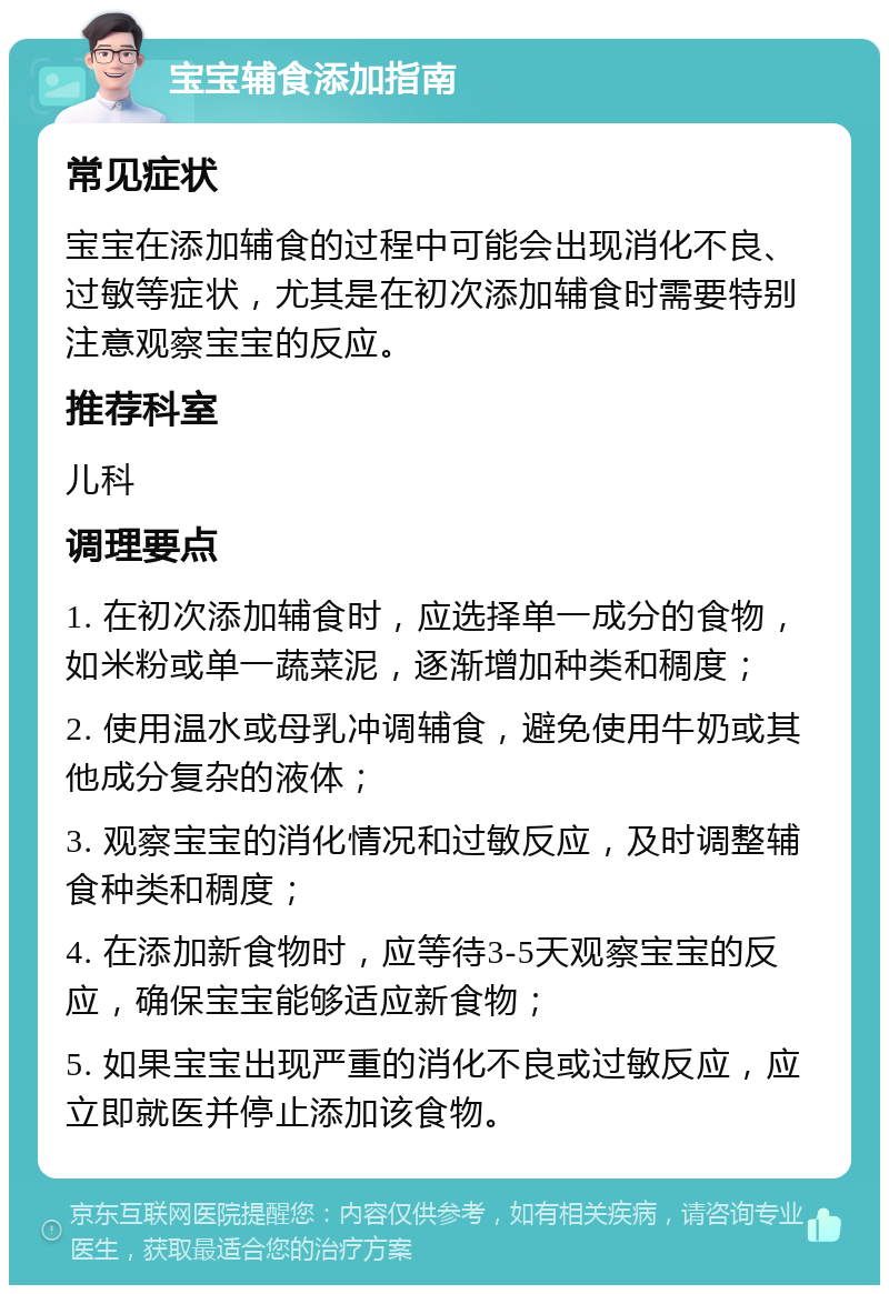 宝宝辅食添加指南 常见症状 宝宝在添加辅食的过程中可能会出现消化不良、过敏等症状，尤其是在初次添加辅食时需要特别注意观察宝宝的反应。 推荐科室 儿科 调理要点 1. 在初次添加辅食时，应选择单一成分的食物，如米粉或单一蔬菜泥，逐渐增加种类和稠度； 2. 使用温水或母乳冲调辅食，避免使用牛奶或其他成分复杂的液体； 3. 观察宝宝的消化情况和过敏反应，及时调整辅食种类和稠度； 4. 在添加新食物时，应等待3-5天观察宝宝的反应，确保宝宝能够适应新食物； 5. 如果宝宝出现严重的消化不良或过敏反应，应立即就医并停止添加该食物。