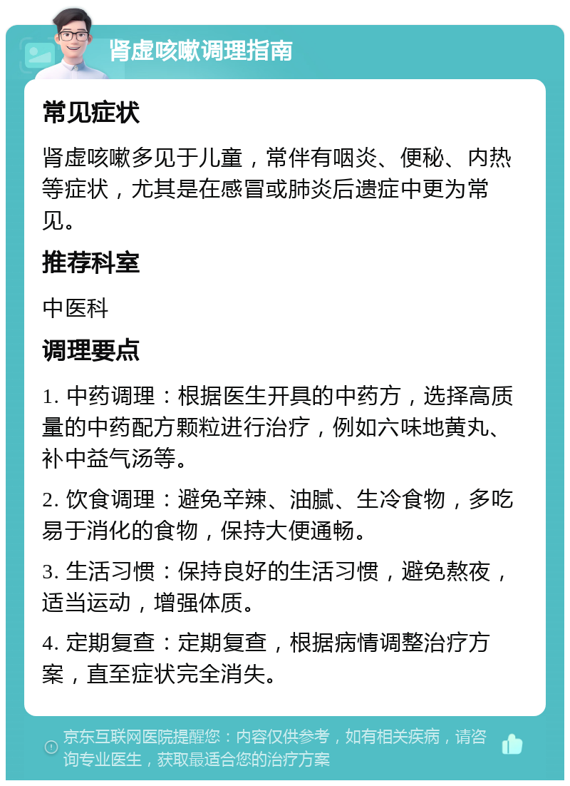 肾虚咳嗽调理指南 常见症状 肾虚咳嗽多见于儿童，常伴有咽炎、便秘、内热等症状，尤其是在感冒或肺炎后遗症中更为常见。 推荐科室 中医科 调理要点 1. 中药调理：根据医生开具的中药方，选择高质量的中药配方颗粒进行治疗，例如六味地黄丸、补中益气汤等。 2. 饮食调理：避免辛辣、油腻、生冷食物，多吃易于消化的食物，保持大便通畅。 3. 生活习惯：保持良好的生活习惯，避免熬夜，适当运动，增强体质。 4. 定期复查：定期复查，根据病情调整治疗方案，直至症状完全消失。