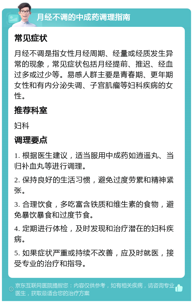 月经不调的中成药调理指南 常见症状 月经不调是指女性月经周期、经量或经质发生异常的现象，常见症状包括月经提前、推迟、经血过多或过少等。易感人群主要是青春期、更年期女性和有内分泌失调、子宫肌瘤等妇科疾病的女性。 推荐科室 妇科 调理要点 1. 根据医生建议，适当服用中成药如逍遥丸、当归补血丸等进行调理。 2. 保持良好的生活习惯，避免过度劳累和精神紧张。 3. 合理饮食，多吃富含铁质和维生素的食物，避免暴饮暴食和过度节食。 4. 定期进行体检，及时发现和治疗潜在的妇科疾病。 5. 如果症状严重或持续不改善，应及时就医，接受专业的治疗和指导。