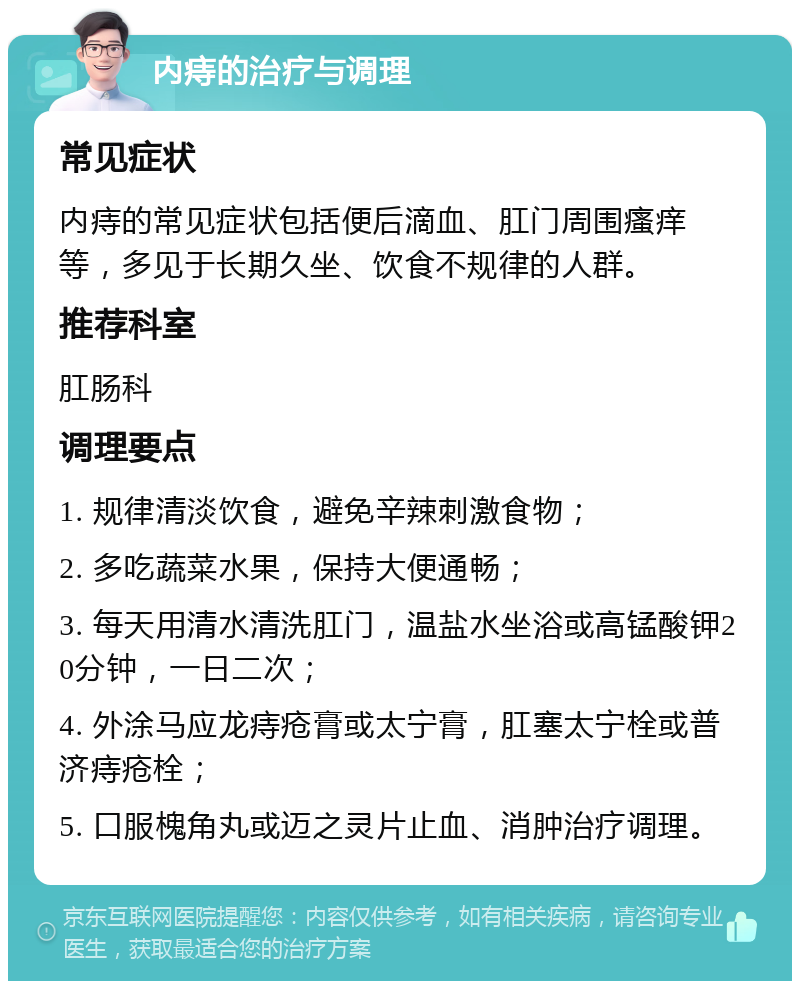 内痔的治疗与调理 常见症状 内痔的常见症状包括便后滴血、肛门周围瘙痒等，多见于长期久坐、饮食不规律的人群。 推荐科室 肛肠科 调理要点 1. 规律清淡饮食，避免辛辣刺激食物； 2. 多吃蔬菜水果，保持大便通畅； 3. 每天用清水清洗肛门，温盐水坐浴或高锰酸钾20分钟，一日二次； 4. 外涂马应龙痔疮膏或太宁膏，肛塞太宁栓或普济痔疮栓； 5. 口服槐角丸或迈之灵片止血、消肿治疗调理。