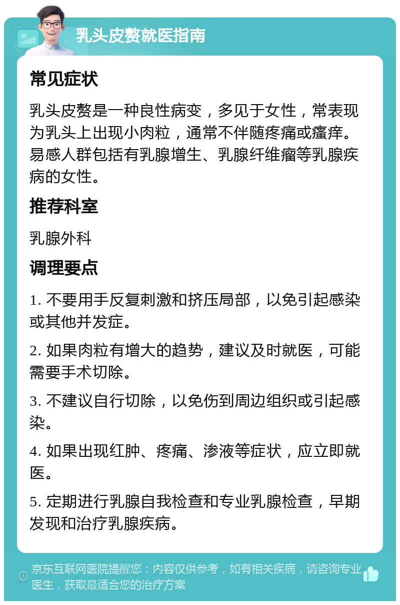 乳头皮赘就医指南 常见症状 乳头皮赘是一种良性病变，多见于女性，常表现为乳头上出现小肉粒，通常不伴随疼痛或瘙痒。易感人群包括有乳腺增生、乳腺纤维瘤等乳腺疾病的女性。 推荐科室 乳腺外科 调理要点 1. 不要用手反复刺激和挤压局部，以免引起感染或其他并发症。 2. 如果肉粒有增大的趋势，建议及时就医，可能需要手术切除。 3. 不建议自行切除，以免伤到周边组织或引起感染。 4. 如果出现红肿、疼痛、渗液等症状，应立即就医。 5. 定期进行乳腺自我检查和专业乳腺检查，早期发现和治疗乳腺疾病。