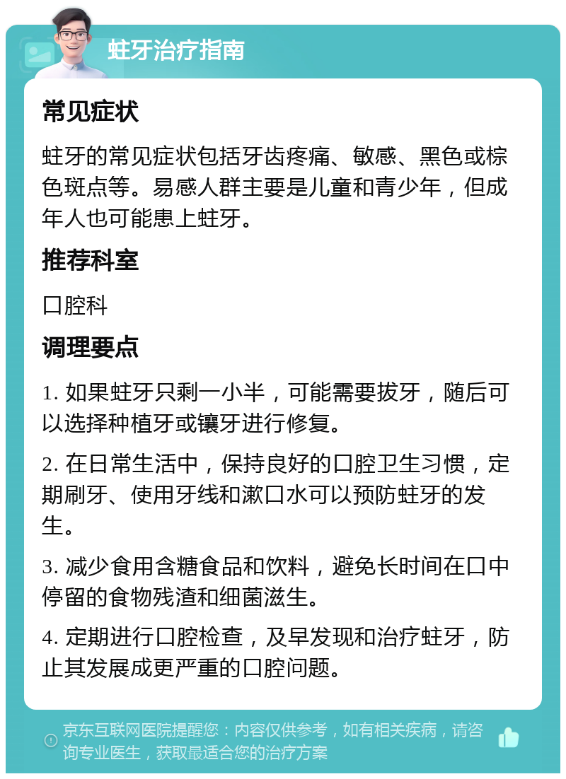 蛀牙治疗指南 常见症状 蛀牙的常见症状包括牙齿疼痛、敏感、黑色或棕色斑点等。易感人群主要是儿童和青少年，但成年人也可能患上蛀牙。 推荐科室 口腔科 调理要点 1. 如果蛀牙只剩一小半，可能需要拔牙，随后可以选择种植牙或镶牙进行修复。 2. 在日常生活中，保持良好的口腔卫生习惯，定期刷牙、使用牙线和漱口水可以预防蛀牙的发生。 3. 减少食用含糖食品和饮料，避免长时间在口中停留的食物残渣和细菌滋生。 4. 定期进行口腔检查，及早发现和治疗蛀牙，防止其发展成更严重的口腔问题。