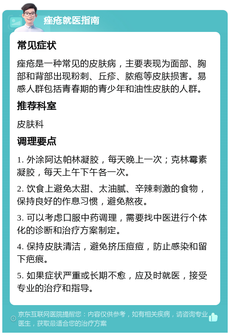 痤疮就医指南 常见症状 痤疮是一种常见的皮肤病，主要表现为面部、胸部和背部出现粉刺、丘疹、脓疱等皮肤损害。易感人群包括青春期的青少年和油性皮肤的人群。 推荐科室 皮肤科 调理要点 1. 外涂阿达帕林凝胶，每天晚上一次；克林霉素凝胶，每天上午下午各一次。 2. 饮食上避免太甜、太油腻、辛辣刺激的食物，保持良好的作息习惯，避免熬夜。 3. 可以考虑口服中药调理，需要找中医进行个体化的诊断和治疗方案制定。 4. 保持皮肤清洁，避免挤压痘痘，防止感染和留下疤痕。 5. 如果症状严重或长期不愈，应及时就医，接受专业的治疗和指导。