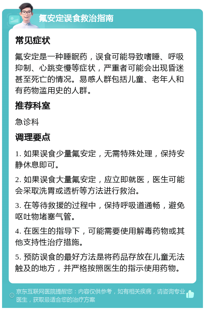 氟安定误食救治指南 常见症状 氟安定是一种睡眠药，误食可能导致嗜睡、呼吸抑制、心跳变慢等症状，严重者可能会出现昏迷甚至死亡的情况。易感人群包括儿童、老年人和有药物滥用史的人群。 推荐科室 急诊科 调理要点 1. 如果误食少量氟安定，无需特殊处理，保持安静休息即可。 2. 如果误食大量氟安定，应立即就医，医生可能会采取洗胃或透析等方法进行救治。 3. 在等待救援的过程中，保持呼吸道通畅，避免呕吐物堵塞气管。 4. 在医生的指导下，可能需要使用解毒药物或其他支持性治疗措施。 5. 预防误食的最好方法是将药品存放在儿童无法触及的地方，并严格按照医生的指示使用药物。